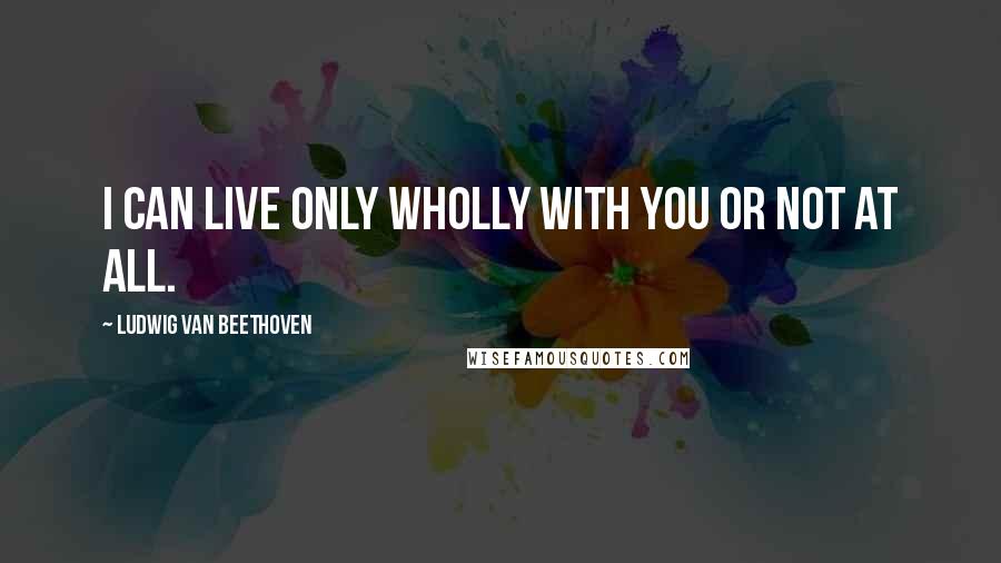 Ludwig Van Beethoven Quotes: I can live only wholly with you or not at all.