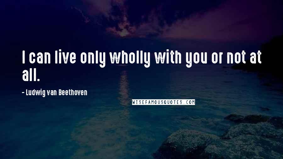 Ludwig Van Beethoven Quotes: I can live only wholly with you or not at all.