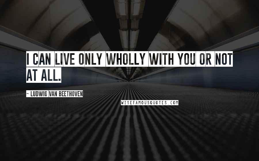 Ludwig Van Beethoven Quotes: I can live only wholly with you or not at all.