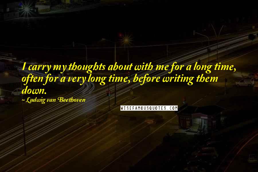 Ludwig Van Beethoven Quotes: I carry my thoughts about with me for a long time, often for a very long time, before writing them down.