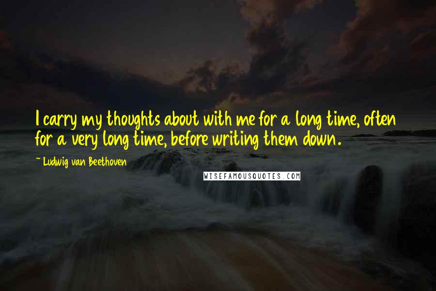 Ludwig Van Beethoven Quotes: I carry my thoughts about with me for a long time, often for a very long time, before writing them down.