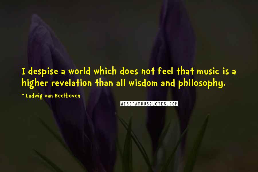 Ludwig Van Beethoven Quotes: I despise a world which does not feel that music is a higher revelation than all wisdom and philosophy.