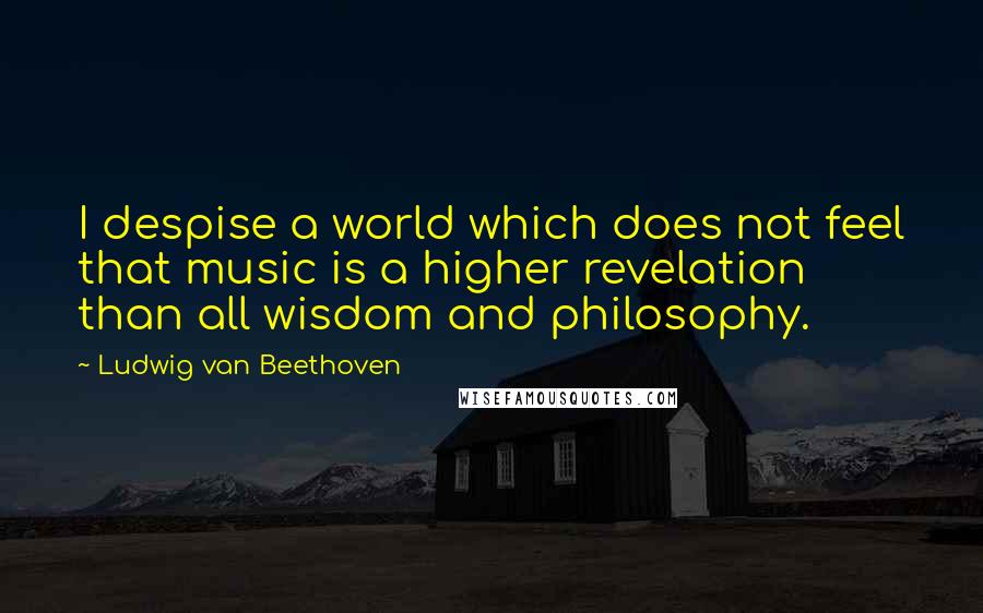 Ludwig Van Beethoven Quotes: I despise a world which does not feel that music is a higher revelation than all wisdom and philosophy.