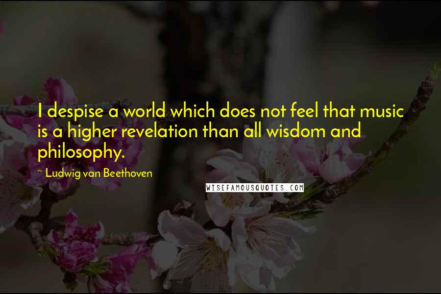 Ludwig Van Beethoven Quotes: I despise a world which does not feel that music is a higher revelation than all wisdom and philosophy.