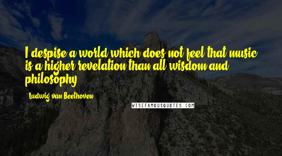 Ludwig Van Beethoven Quotes: I despise a world which does not feel that music is a higher revelation than all wisdom and philosophy.