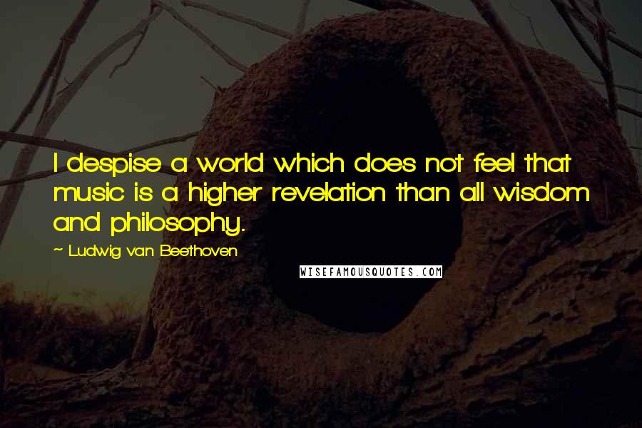 Ludwig Van Beethoven Quotes: I despise a world which does not feel that music is a higher revelation than all wisdom and philosophy.