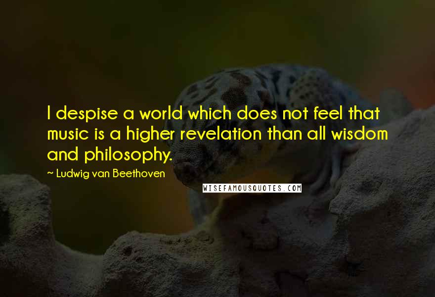 Ludwig Van Beethoven Quotes: I despise a world which does not feel that music is a higher revelation than all wisdom and philosophy.