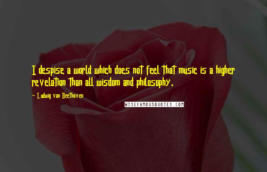 Ludwig Van Beethoven Quotes: I despise a world which does not feel that music is a higher revelation than all wisdom and philosophy.