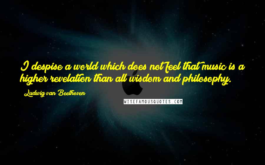 Ludwig Van Beethoven Quotes: I despise a world which does not feel that music is a higher revelation than all wisdom and philosophy.