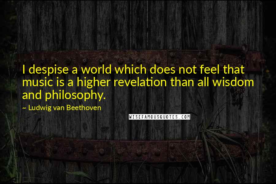 Ludwig Van Beethoven Quotes: I despise a world which does not feel that music is a higher revelation than all wisdom and philosophy.