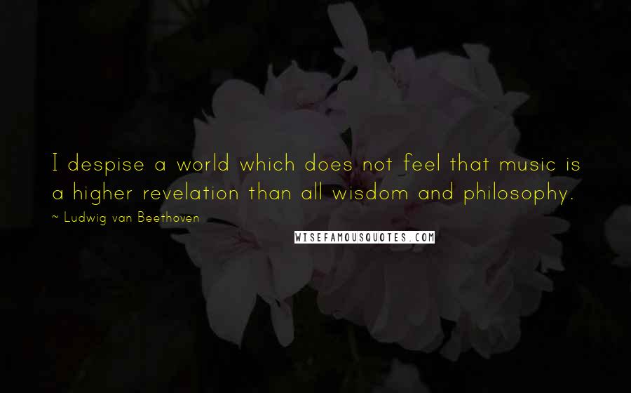 Ludwig Van Beethoven Quotes: I despise a world which does not feel that music is a higher revelation than all wisdom and philosophy.