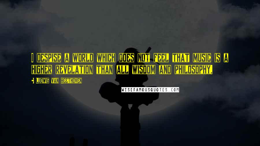 Ludwig Van Beethoven Quotes: I despise a world which does not feel that music is a higher revelation than all wisdom and philosophy.