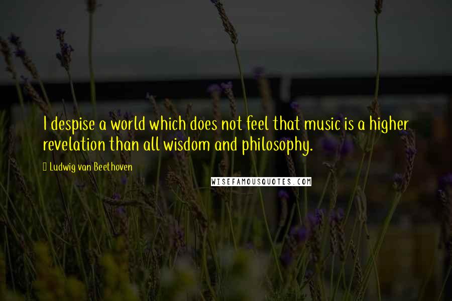 Ludwig Van Beethoven Quotes: I despise a world which does not feel that music is a higher revelation than all wisdom and philosophy.