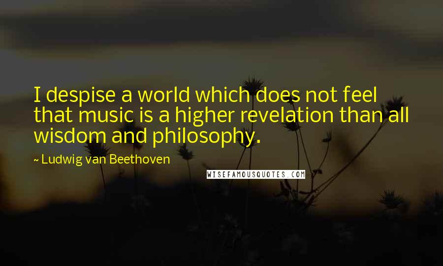 Ludwig Van Beethoven Quotes: I despise a world which does not feel that music is a higher revelation than all wisdom and philosophy.