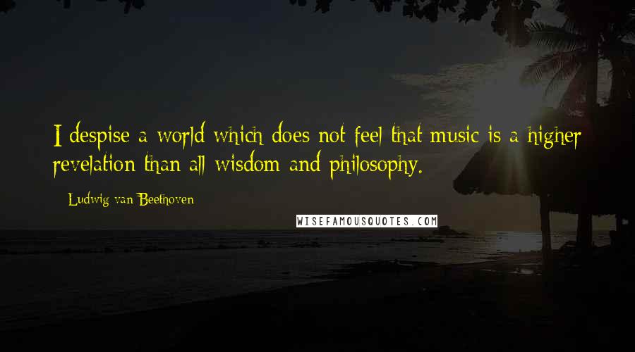 Ludwig Van Beethoven Quotes: I despise a world which does not feel that music is a higher revelation than all wisdom and philosophy.