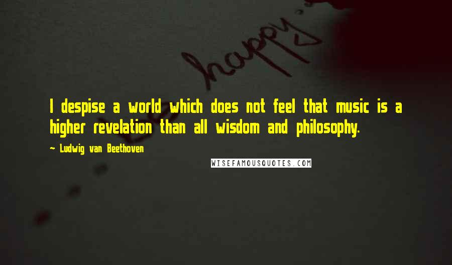 Ludwig Van Beethoven Quotes: I despise a world which does not feel that music is a higher revelation than all wisdom and philosophy.