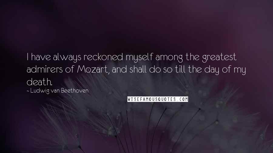 Ludwig Van Beethoven Quotes: I have always reckoned myself among the greatest admirers of Mozart, and shall do so till the day of my death.