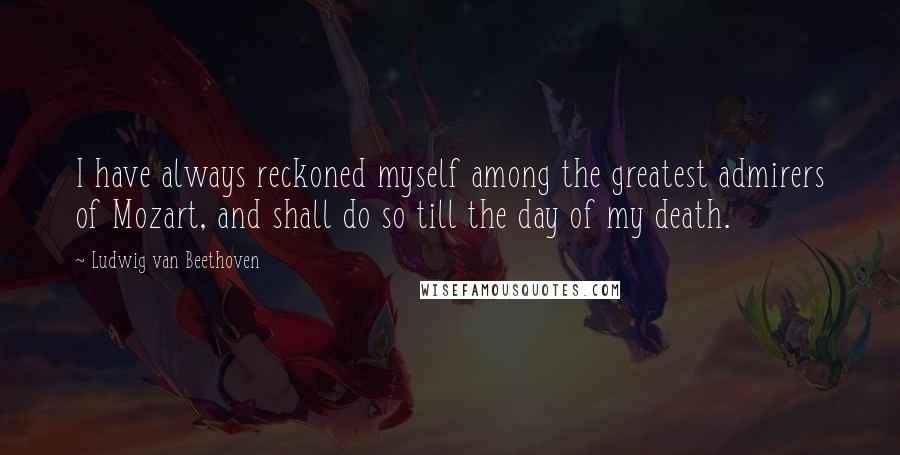 Ludwig Van Beethoven Quotes: I have always reckoned myself among the greatest admirers of Mozart, and shall do so till the day of my death.