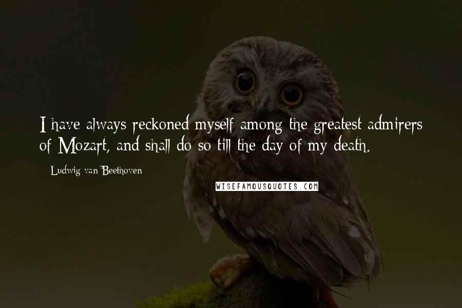 Ludwig Van Beethoven Quotes: I have always reckoned myself among the greatest admirers of Mozart, and shall do so till the day of my death.
