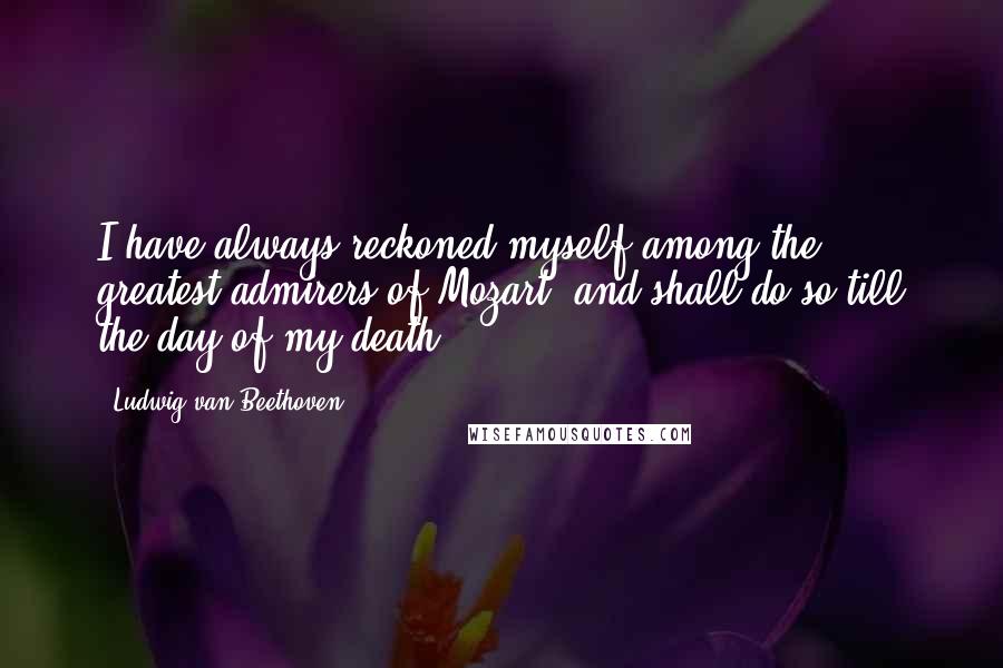Ludwig Van Beethoven Quotes: I have always reckoned myself among the greatest admirers of Mozart, and shall do so till the day of my death.