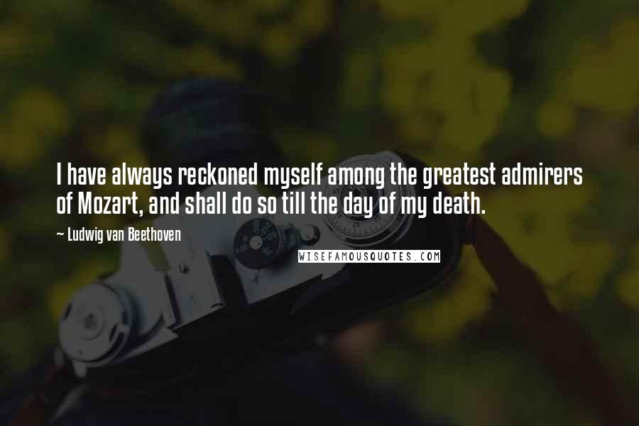Ludwig Van Beethoven Quotes: I have always reckoned myself among the greatest admirers of Mozart, and shall do so till the day of my death.