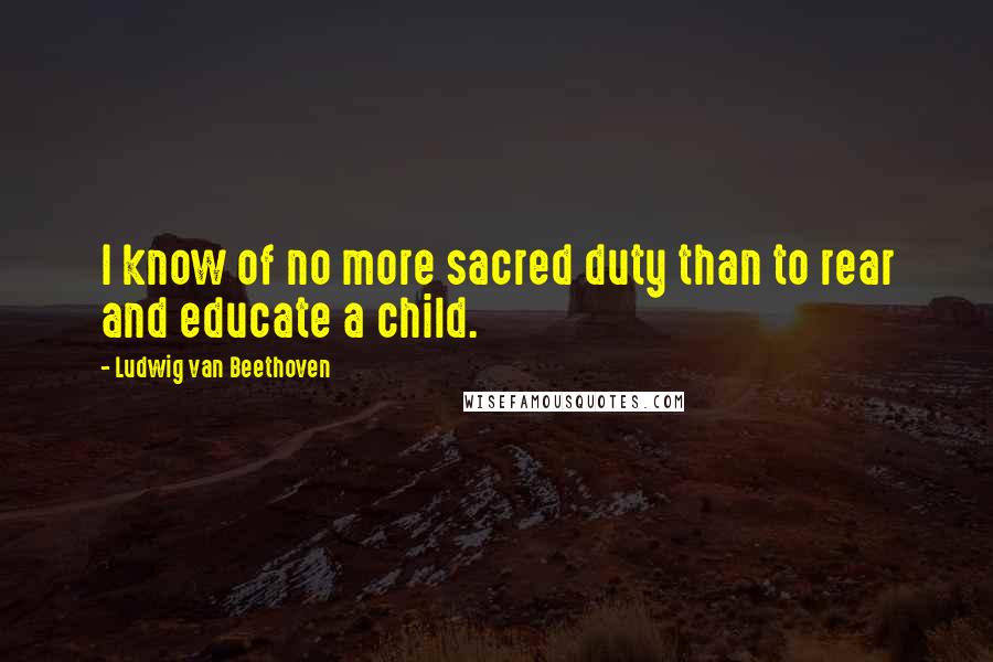 Ludwig Van Beethoven Quotes: I know of no more sacred duty than to rear and educate a child.