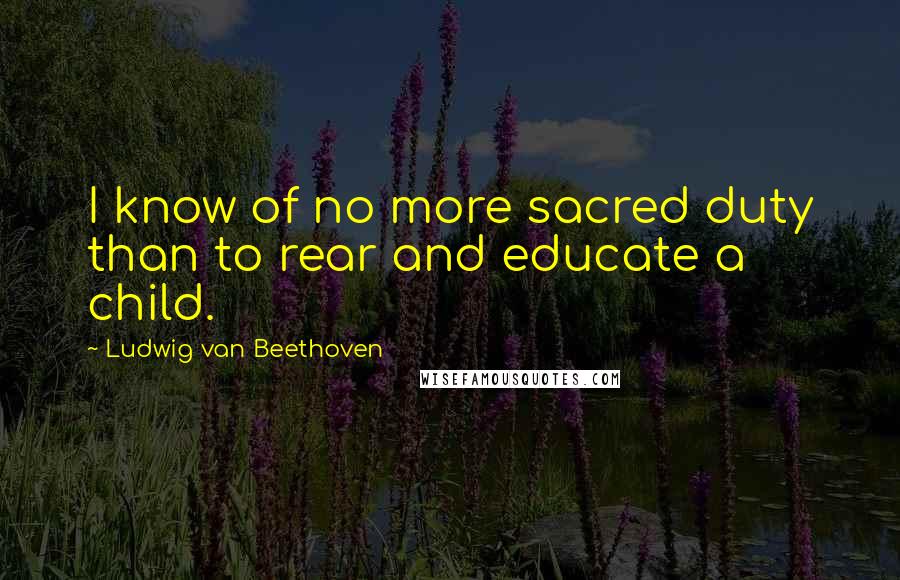 Ludwig Van Beethoven Quotes: I know of no more sacred duty than to rear and educate a child.