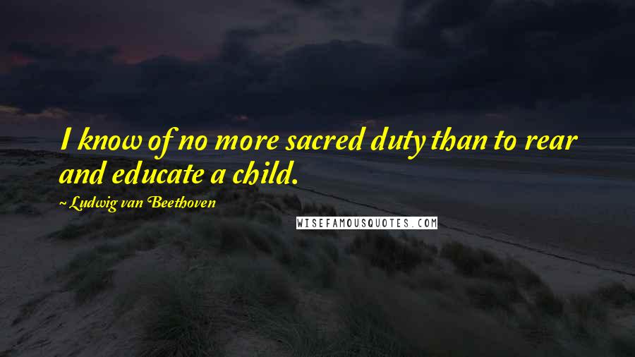Ludwig Van Beethoven Quotes: I know of no more sacred duty than to rear and educate a child.