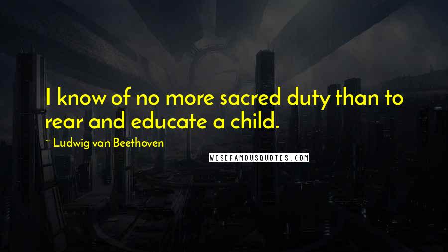 Ludwig Van Beethoven Quotes: I know of no more sacred duty than to rear and educate a child.