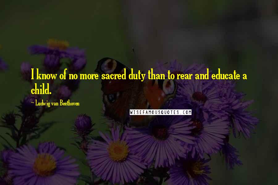 Ludwig Van Beethoven Quotes: I know of no more sacred duty than to rear and educate a child.