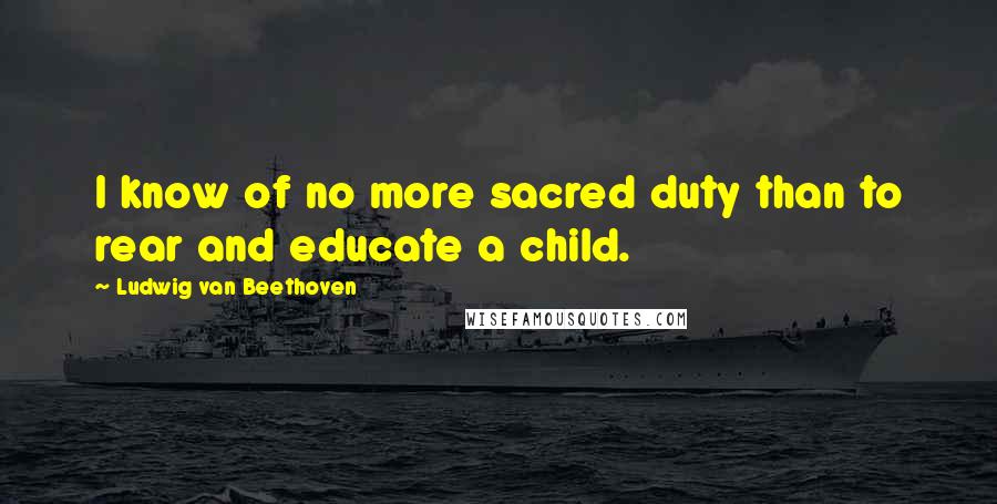 Ludwig Van Beethoven Quotes: I know of no more sacred duty than to rear and educate a child.