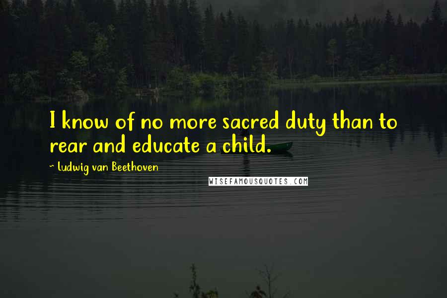 Ludwig Van Beethoven Quotes: I know of no more sacred duty than to rear and educate a child.