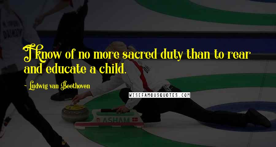 Ludwig Van Beethoven Quotes: I know of no more sacred duty than to rear and educate a child.