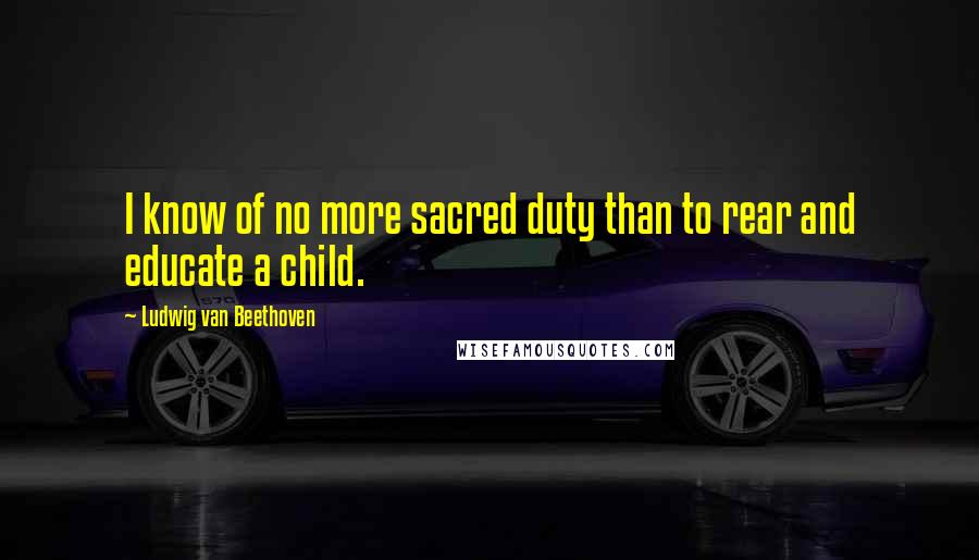 Ludwig Van Beethoven Quotes: I know of no more sacred duty than to rear and educate a child.