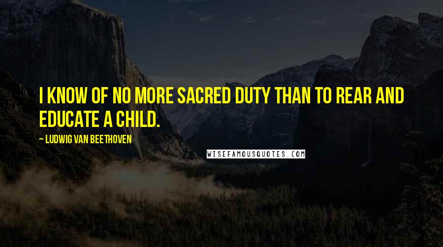 Ludwig Van Beethoven Quotes: I know of no more sacred duty than to rear and educate a child.
