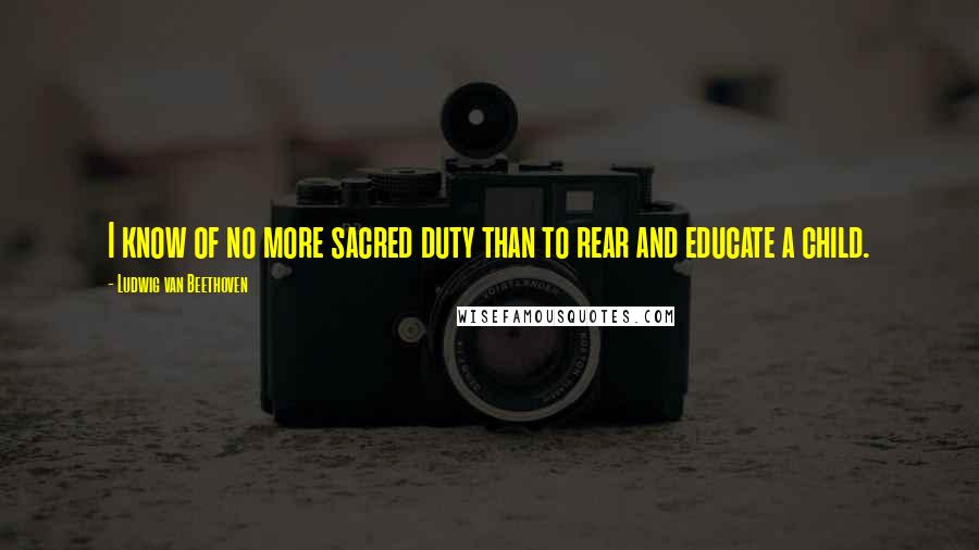 Ludwig Van Beethoven Quotes: I know of no more sacred duty than to rear and educate a child.