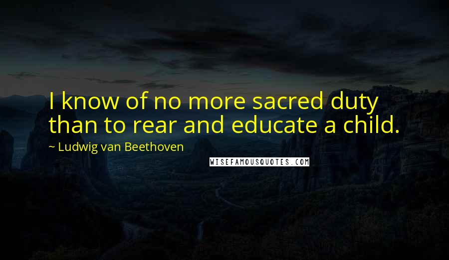 Ludwig Van Beethoven Quotes: I know of no more sacred duty than to rear and educate a child.