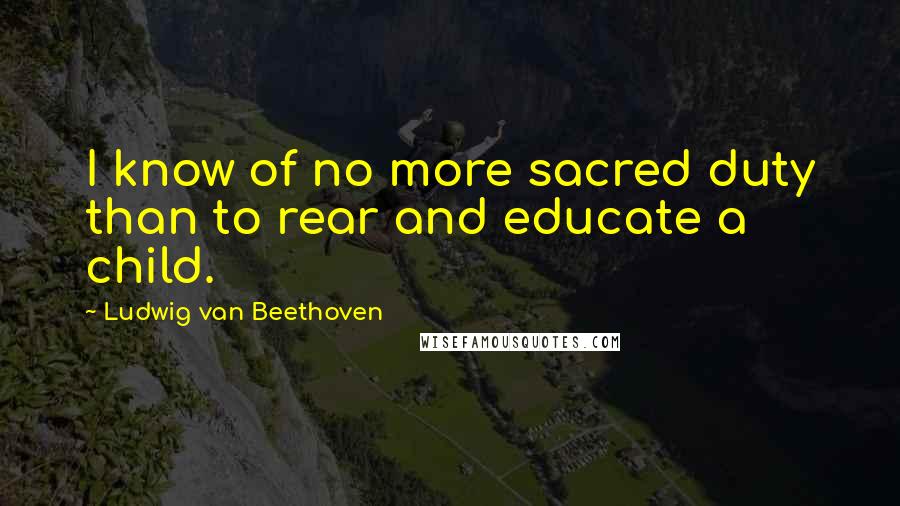 Ludwig Van Beethoven Quotes: I know of no more sacred duty than to rear and educate a child.