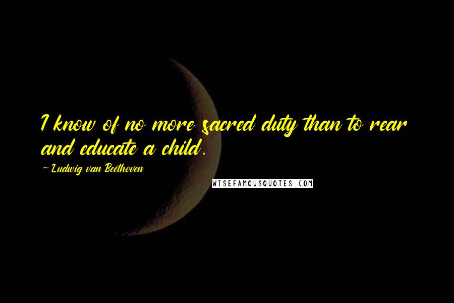 Ludwig Van Beethoven Quotes: I know of no more sacred duty than to rear and educate a child.