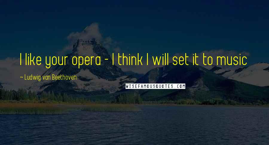 Ludwig Van Beethoven Quotes: I like your opera - I think I will set it to music