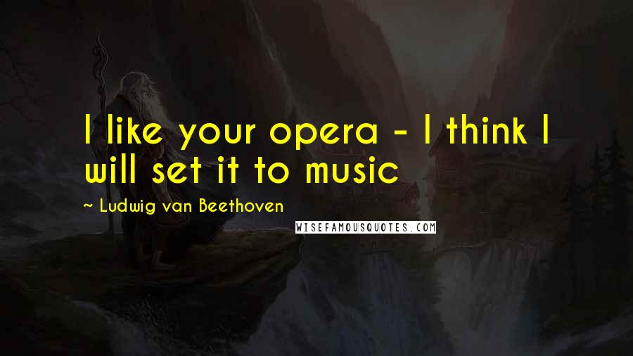 Ludwig Van Beethoven Quotes: I like your opera - I think I will set it to music