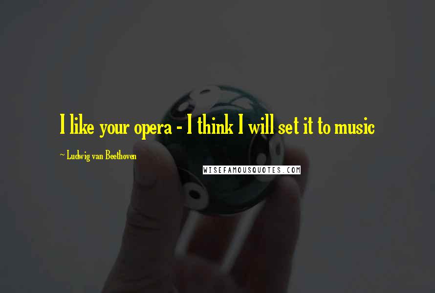 Ludwig Van Beethoven Quotes: I like your opera - I think I will set it to music