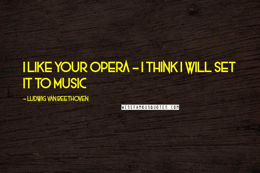 Ludwig Van Beethoven Quotes: I like your opera - I think I will set it to music