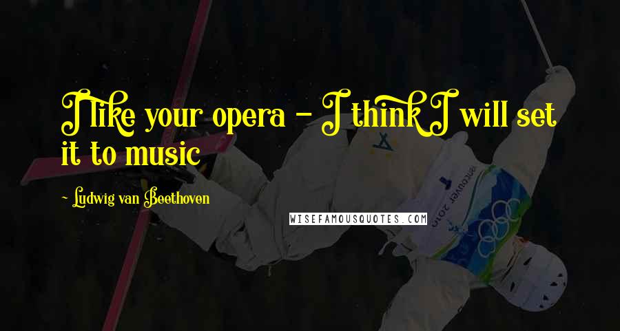 Ludwig Van Beethoven Quotes: I like your opera - I think I will set it to music