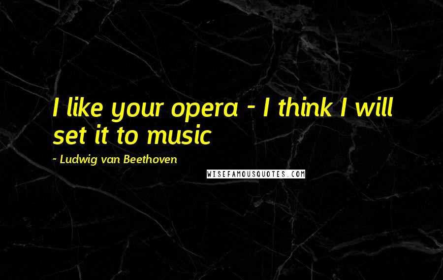 Ludwig Van Beethoven Quotes: I like your opera - I think I will set it to music