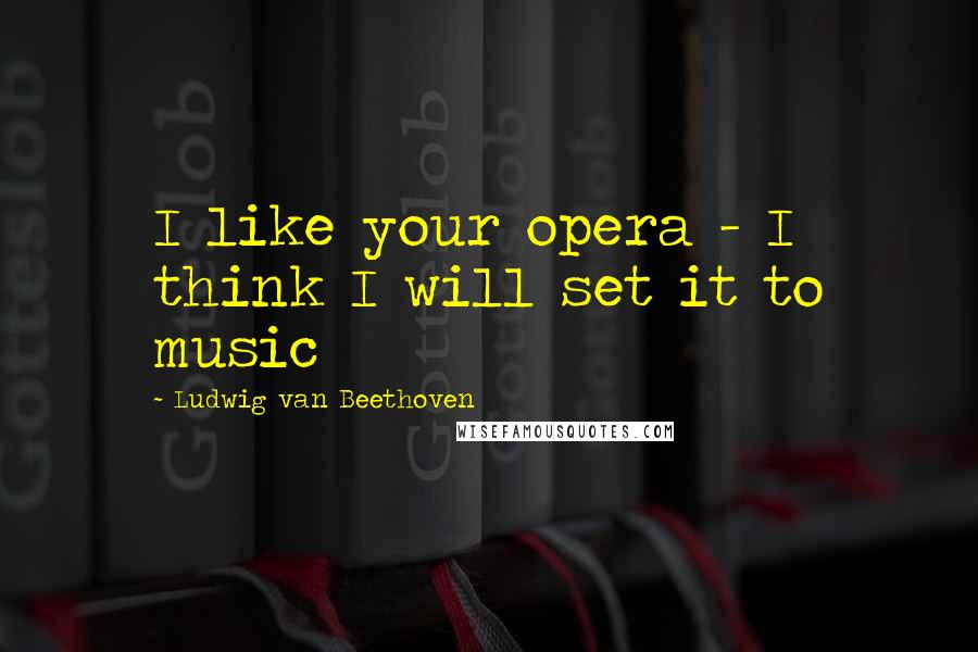 Ludwig Van Beethoven Quotes: I like your opera - I think I will set it to music