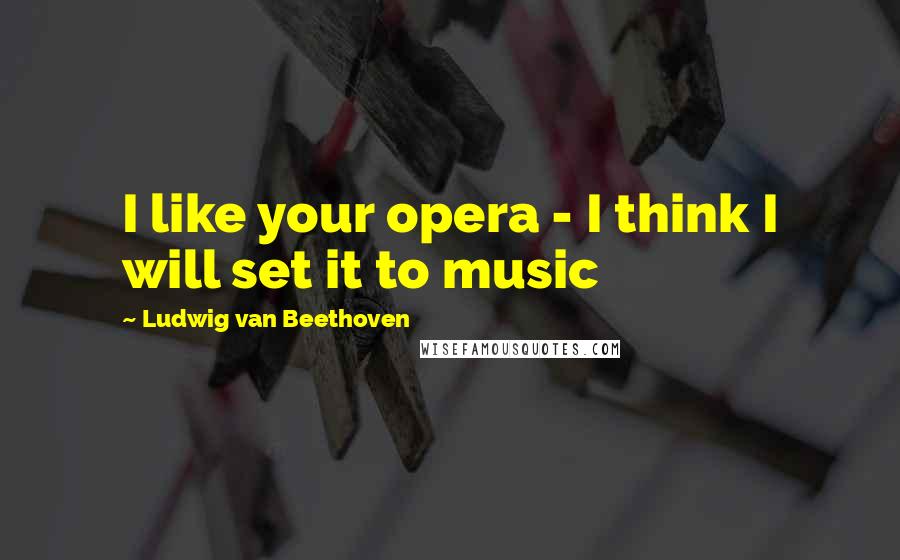 Ludwig Van Beethoven Quotes: I like your opera - I think I will set it to music