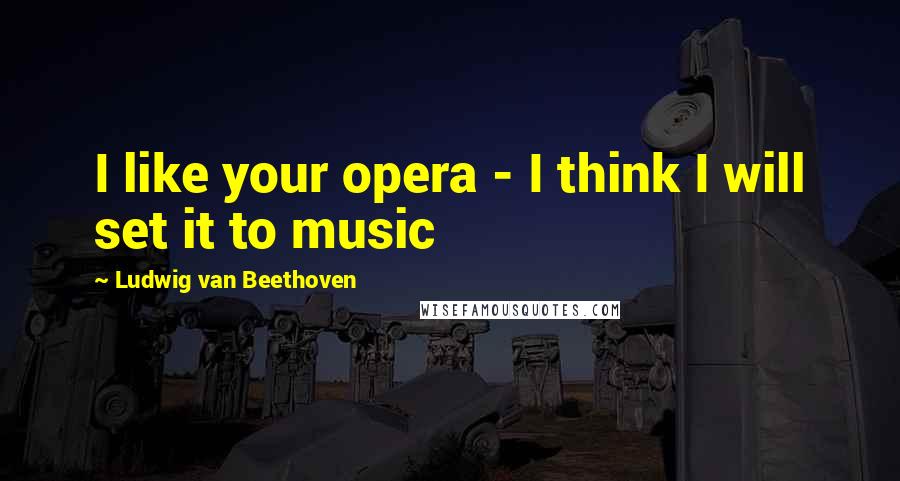 Ludwig Van Beethoven Quotes: I like your opera - I think I will set it to music