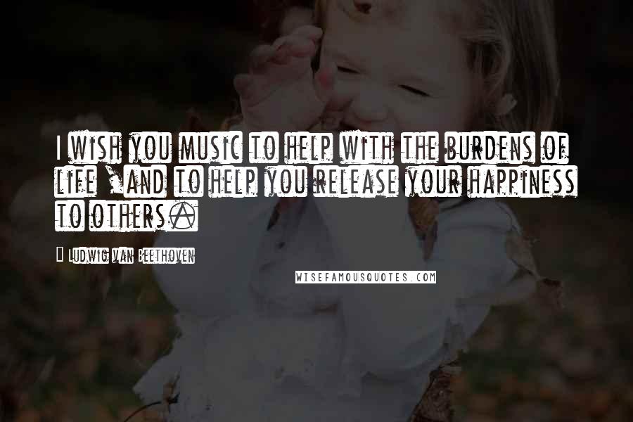 Ludwig Van Beethoven Quotes: I wish you music to help with the burdens of life ,and to help you release your happiness to others.