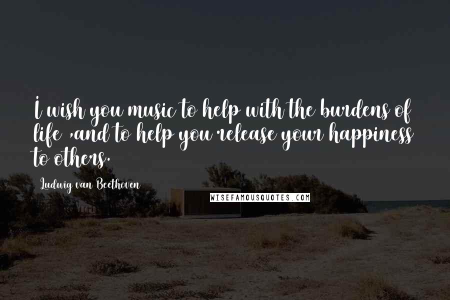 Ludwig Van Beethoven Quotes: I wish you music to help with the burdens of life ,and to help you release your happiness to others.